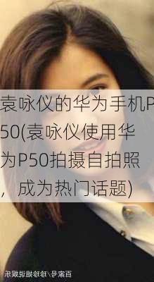 袁咏仪的华为手机P50(袁咏仪使用华为P50拍摄自拍照，成为热门话题)